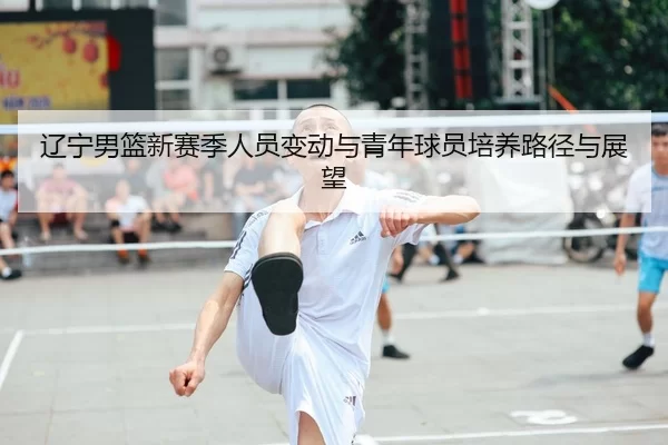 辽宁男篮新赛季人员变动与青年球员培养路径与展望